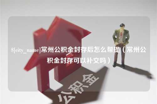 拉萨常州公积金封存后怎么帮提（常州公积金封存可以补交吗）