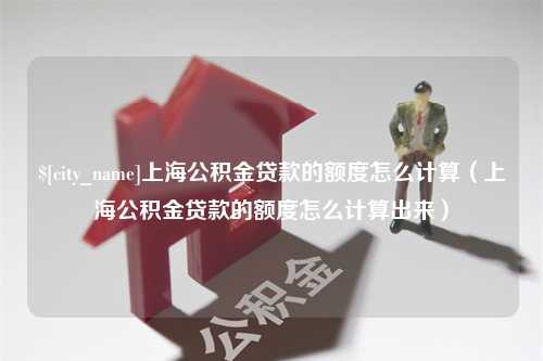 拉萨上海公积金贷款的额度怎么计算（上海公积金贷款的额度怎么计算出来）